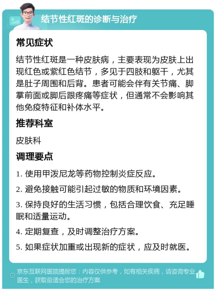 结节性红斑的诊断与治疗 常见症状 结节性红斑是一种皮肤病，主要表现为皮肤上出现红色或紫红色结节，多见于四肢和躯干，尤其是肚子周围和后背。患者可能会伴有关节痛、脚掌前面或脚后跟疼痛等症状，但通常不会影响其他免疫特征和补体水平。 推荐科室 皮肤科 调理要点 1. 使用甲泼尼龙等药物控制炎症反应。 2. 避免接触可能引起过敏的物质和环境因素。 3. 保持良好的生活习惯，包括合理饮食、充足睡眠和适量运动。 4. 定期复查，及时调整治疗方案。 5. 如果症状加重或出现新的症状，应及时就医。