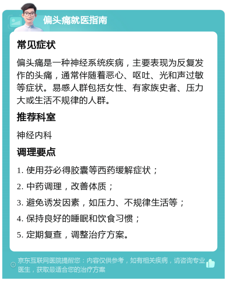 偏头痛就医指南 常见症状 偏头痛是一种神经系统疾病，主要表现为反复发作的头痛，通常伴随着恶心、呕吐、光和声过敏等症状。易感人群包括女性、有家族史者、压力大或生活不规律的人群。 推荐科室 神经内科 调理要点 1. 使用芬必得胶囊等西药缓解症状； 2. 中药调理，改善体质； 3. 避免诱发因素，如压力、不规律生活等； 4. 保持良好的睡眠和饮食习惯； 5. 定期复查，调整治疗方案。