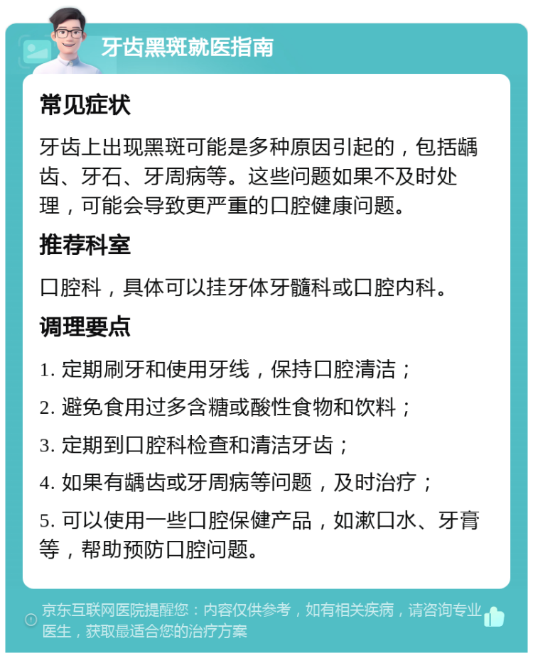 牙齿黑斑就医指南 常见症状 牙齿上出现黑斑可能是多种原因引起的，包括龋齿、牙石、牙周病等。这些问题如果不及时处理，可能会导致更严重的口腔健康问题。 推荐科室 口腔科，具体可以挂牙体牙髓科或口腔内科。 调理要点 1. 定期刷牙和使用牙线，保持口腔清洁； 2. 避免食用过多含糖或酸性食物和饮料； 3. 定期到口腔科检查和清洁牙齿； 4. 如果有龋齿或牙周病等问题，及时治疗； 5. 可以使用一些口腔保健产品，如漱口水、牙膏等，帮助预防口腔问题。