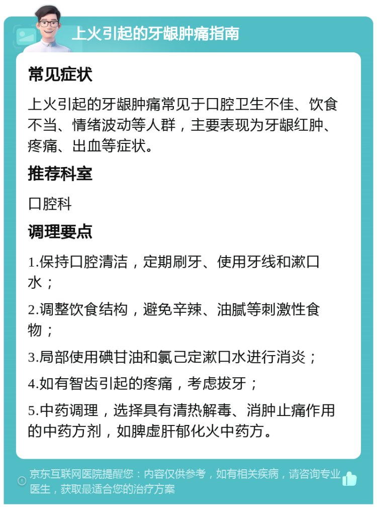 上火引起的牙龈肿痛指南 常见症状 上火引起的牙龈肿痛常见于口腔卫生不佳、饮食不当、情绪波动等人群，主要表现为牙龈红肿、疼痛、出血等症状。 推荐科室 口腔科 调理要点 1.保持口腔清洁，定期刷牙、使用牙线和漱口水； 2.调整饮食结构，避免辛辣、油腻等刺激性食物； 3.局部使用碘甘油和氯己定漱口水进行消炎； 4.如有智齿引起的疼痛，考虑拔牙； 5.中药调理，选择具有清热解毒、消肿止痛作用的中药方剂，如脾虚肝郁化火中药方。