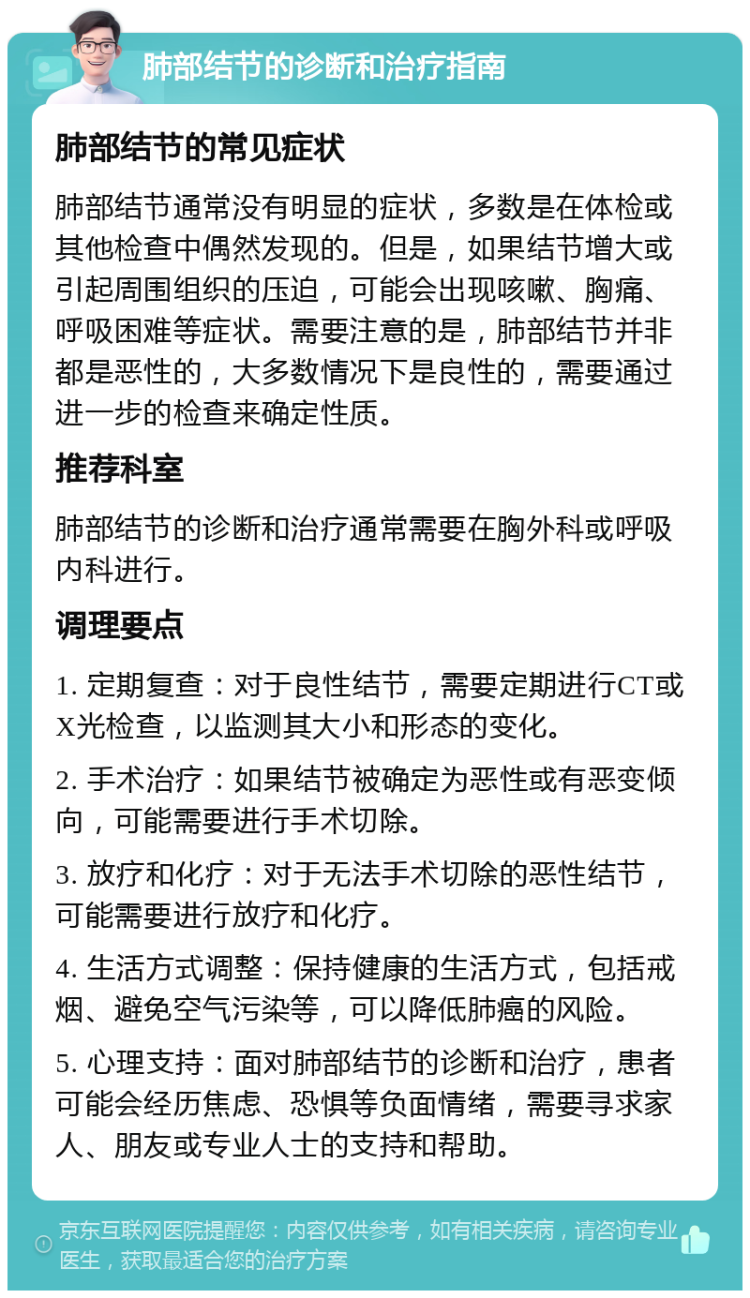 肺部结节的诊断和治疗指南 肺部结节的常见症状 肺部结节通常没有明显的症状，多数是在体检或其他检查中偶然发现的。但是，如果结节增大或引起周围组织的压迫，可能会出现咳嗽、胸痛、呼吸困难等症状。需要注意的是，肺部结节并非都是恶性的，大多数情况下是良性的，需要通过进一步的检查来确定性质。 推荐科室 肺部结节的诊断和治疗通常需要在胸外科或呼吸内科进行。 调理要点 1. 定期复查：对于良性结节，需要定期进行CT或X光检查，以监测其大小和形态的变化。 2. 手术治疗：如果结节被确定为恶性或有恶变倾向，可能需要进行手术切除。 3. 放疗和化疗：对于无法手术切除的恶性结节，可能需要进行放疗和化疗。 4. 生活方式调整：保持健康的生活方式，包括戒烟、避免空气污染等，可以降低肺癌的风险。 5. 心理支持：面对肺部结节的诊断和治疗，患者可能会经历焦虑、恐惧等负面情绪，需要寻求家人、朋友或专业人士的支持和帮助。