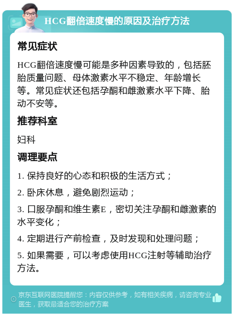 HCG翻倍速度慢的原因及治疗方法 常见症状 HCG翻倍速度慢可能是多种因素导致的，包括胚胎质量问题、母体激素水平不稳定、年龄增长等。常见症状还包括孕酮和雌激素水平下降、胎动不安等。 推荐科室 妇科 调理要点 1. 保持良好的心态和积极的生活方式； 2. 卧床休息，避免剧烈运动； 3. 口服孕酮和维生素E，密切关注孕酮和雌激素的水平变化； 4. 定期进行产前检查，及时发现和处理问题； 5. 如果需要，可以考虑使用HCG注射等辅助治疗方法。