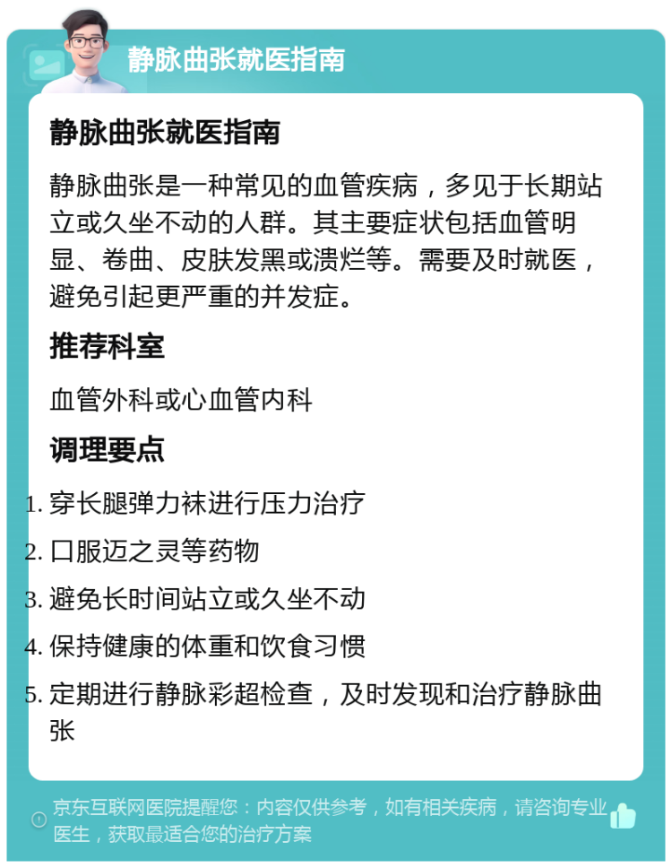 静脉曲张就医指南 静脉曲张就医指南 静脉曲张是一种常见的血管疾病，多见于长期站立或久坐不动的人群。其主要症状包括血管明显、卷曲、皮肤发黑或溃烂等。需要及时就医，避免引起更严重的并发症。 推荐科室 血管外科或心血管内科 调理要点 穿长腿弹力袜进行压力治疗 口服迈之灵等药物 避免长时间站立或久坐不动 保持健康的体重和饮食习惯 定期进行静脉彩超检查，及时发现和治疗静脉曲张