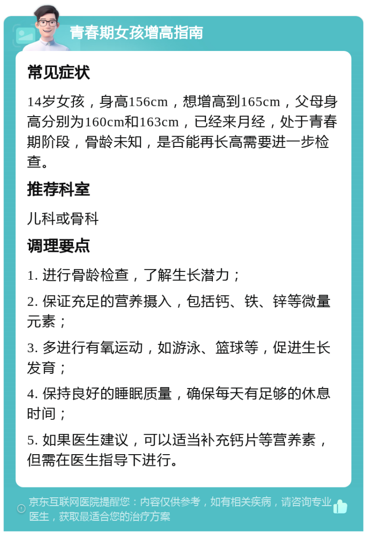 青春期女孩增高指南 常见症状 14岁女孩，身高156cm，想增高到165cm，父母身高分别为160cm和163cm，已经来月经，处于青春期阶段，骨龄未知，是否能再长高需要进一步检查。 推荐科室 儿科或骨科 调理要点 1. 进行骨龄检查，了解生长潜力； 2. 保证充足的营养摄入，包括钙、铁、锌等微量元素； 3. 多进行有氧运动，如游泳、篮球等，促进生长发育； 4. 保持良好的睡眠质量，确保每天有足够的休息时间； 5. 如果医生建议，可以适当补充钙片等营养素，但需在医生指导下进行。