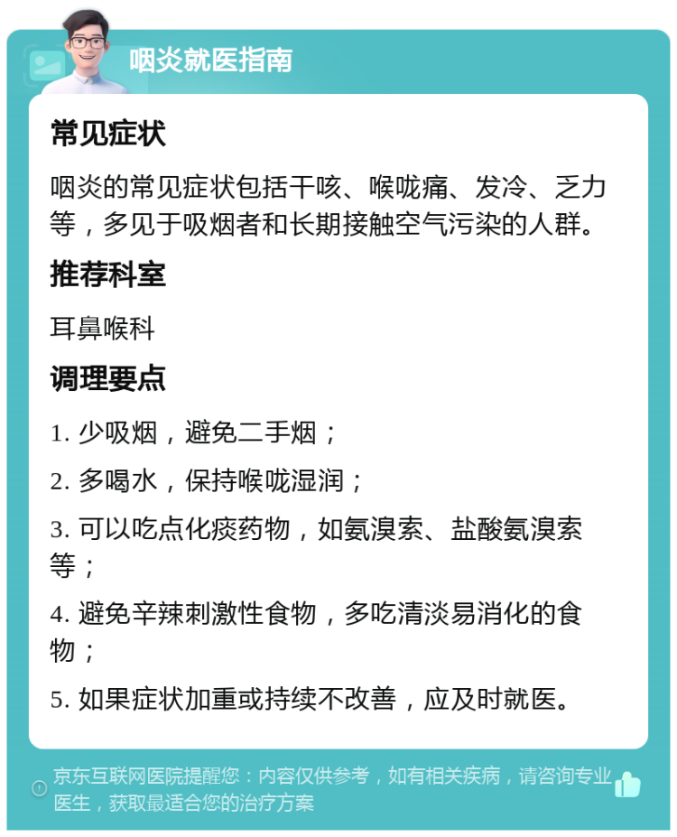 咽炎就医指南 常见症状 咽炎的常见症状包括干咳、喉咙痛、发冷、乏力等，多见于吸烟者和长期接触空气污染的人群。 推荐科室 耳鼻喉科 调理要点 1. 少吸烟，避免二手烟； 2. 多喝水，保持喉咙湿润； 3. 可以吃点化痰药物，如氨溴索、盐酸氨溴索等； 4. 避免辛辣刺激性食物，多吃清淡易消化的食物； 5. 如果症状加重或持续不改善，应及时就医。