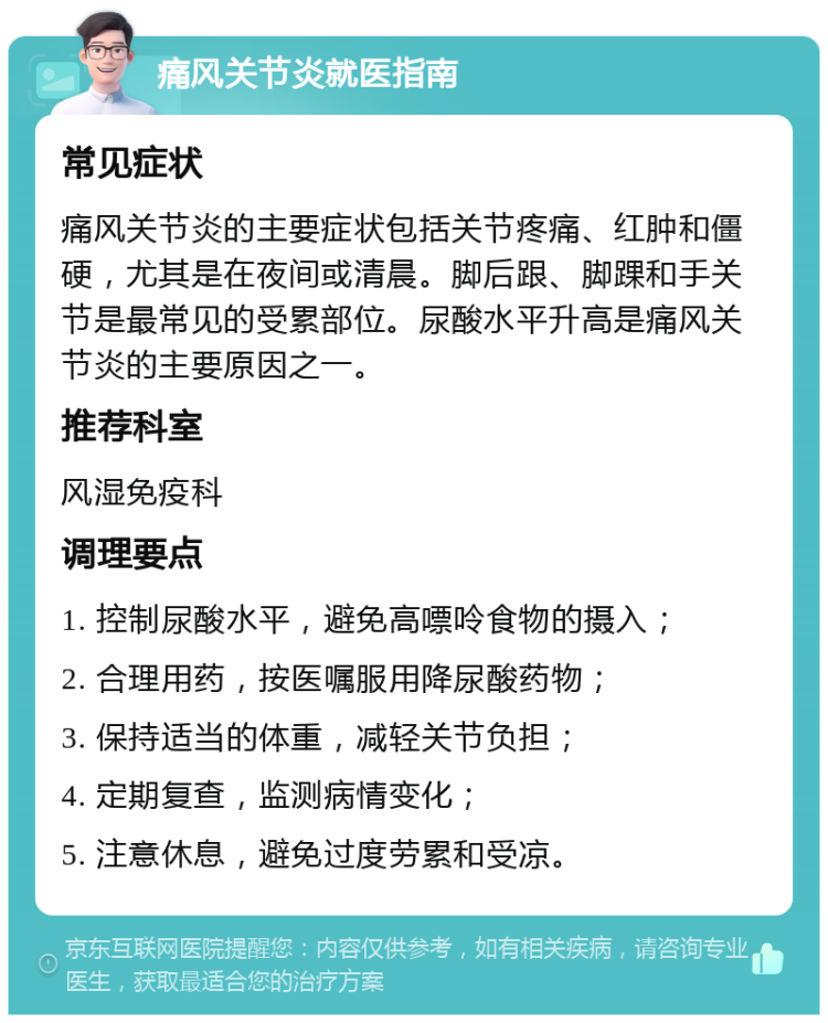 痛风关节炎就医指南 常见症状 痛风关节炎的主要症状包括关节疼痛、红肿和僵硬，尤其是在夜间或清晨。脚后跟、脚踝和手关节是最常见的受累部位。尿酸水平升高是痛风关节炎的主要原因之一。 推荐科室 风湿免疫科 调理要点 1. 控制尿酸水平，避免高嘌呤食物的摄入； 2. 合理用药，按医嘱服用降尿酸药物； 3. 保持适当的体重，减轻关节负担； 4. 定期复查，监测病情变化； 5. 注意休息，避免过度劳累和受凉。