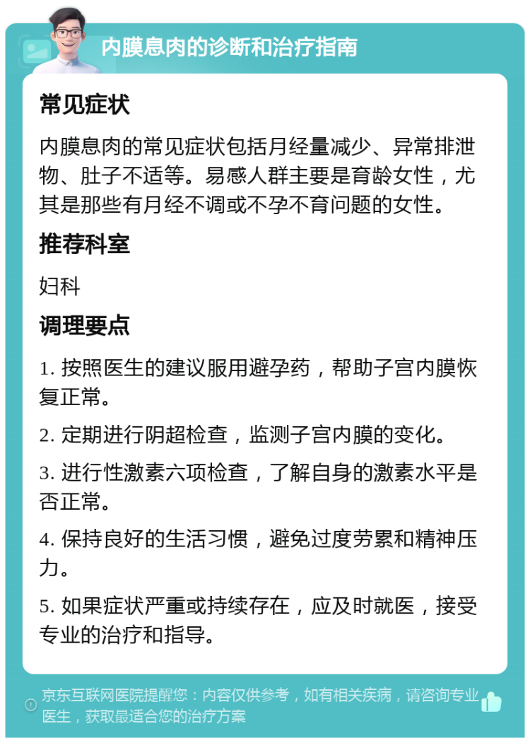 内膜息肉的诊断和治疗指南 常见症状 内膜息肉的常见症状包括月经量减少、异常排泄物、肚子不适等。易感人群主要是育龄女性，尤其是那些有月经不调或不孕不育问题的女性。 推荐科室 妇科 调理要点 1. 按照医生的建议服用避孕药，帮助子宫内膜恢复正常。 2. 定期进行阴超检查，监测子宫内膜的变化。 3. 进行性激素六项检查，了解自身的激素水平是否正常。 4. 保持良好的生活习惯，避免过度劳累和精神压力。 5. 如果症状严重或持续存在，应及时就医，接受专业的治疗和指导。