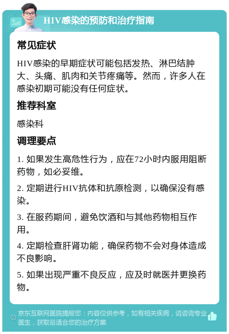 HIV感染的预防和治疗指南 常见症状 HIV感染的早期症状可能包括发热、淋巴结肿大、头痛、肌肉和关节疼痛等。然而，许多人在感染初期可能没有任何症状。 推荐科室 感染科 调理要点 1. 如果发生高危性行为，应在72小时内服用阻断药物，如必妥维。 2. 定期进行HIV抗体和抗原检测，以确保没有感染。 3. 在服药期间，避免饮酒和与其他药物相互作用。 4. 定期检查肝肾功能，确保药物不会对身体造成不良影响。 5. 如果出现严重不良反应，应及时就医并更换药物。