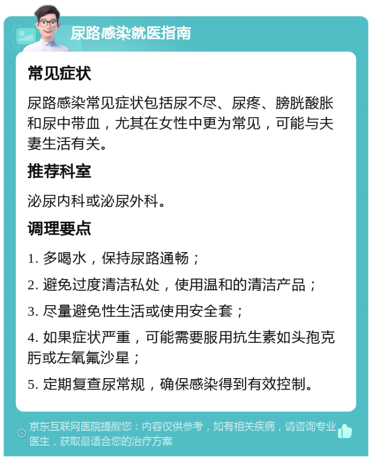 尿路感染就医指南 常见症状 尿路感染常见症状包括尿不尽、尿疼、膀胱酸胀和尿中带血，尤其在女性中更为常见，可能与夫妻生活有关。 推荐科室 泌尿内科或泌尿外科。 调理要点 1. 多喝水，保持尿路通畅； 2. 避免过度清洁私处，使用温和的清洁产品； 3. 尽量避免性生活或使用安全套； 4. 如果症状严重，可能需要服用抗生素如头孢克肟或左氧氟沙星； 5. 定期复查尿常规，确保感染得到有效控制。