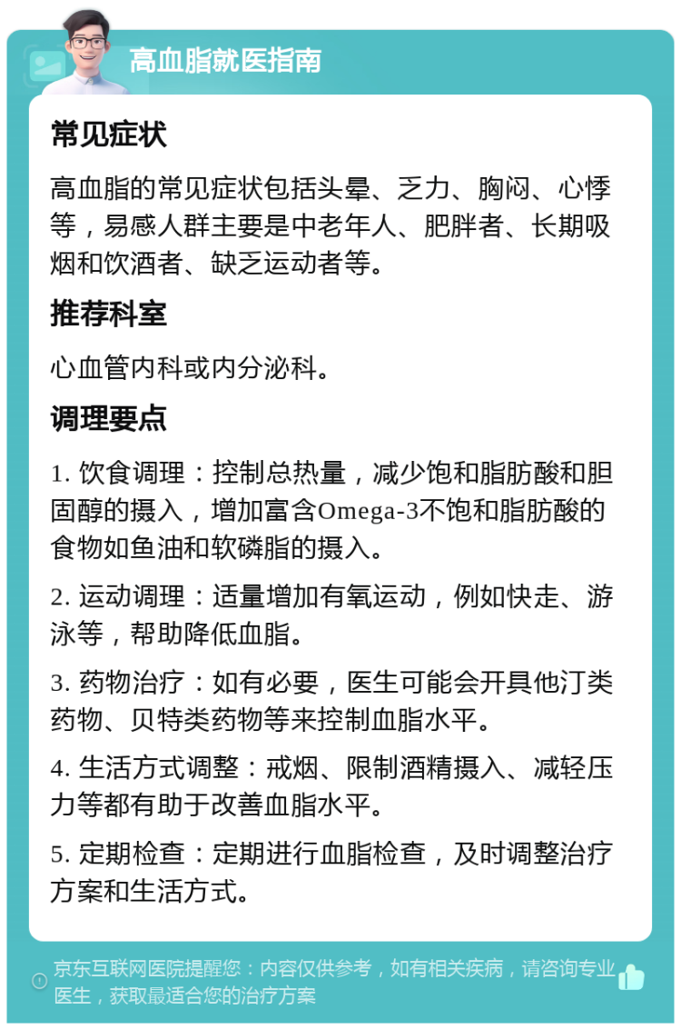 高血脂就医指南 常见症状 高血脂的常见症状包括头晕、乏力、胸闷、心悸等，易感人群主要是中老年人、肥胖者、长期吸烟和饮酒者、缺乏运动者等。 推荐科室 心血管内科或内分泌科。 调理要点 1. 饮食调理：控制总热量，减少饱和脂肪酸和胆固醇的摄入，增加富含Omega-3不饱和脂肪酸的食物如鱼油和软磷脂的摄入。 2. 运动调理：适量增加有氧运动，例如快走、游泳等，帮助降低血脂。 3. 药物治疗：如有必要，医生可能会开具他汀类药物、贝特类药物等来控制血脂水平。 4. 生活方式调整：戒烟、限制酒精摄入、减轻压力等都有助于改善血脂水平。 5. 定期检查：定期进行血脂检查，及时调整治疗方案和生活方式。