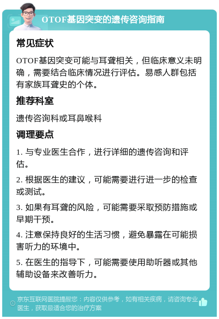 OTOF基因突变的遗传咨询指南 常见症状 OTOF基因突变可能与耳聋相关，但临床意义未明确，需要结合临床情况进行评估。易感人群包括有家族耳聋史的个体。 推荐科室 遗传咨询科或耳鼻喉科 调理要点 1. 与专业医生合作，进行详细的遗传咨询和评估。 2. 根据医生的建议，可能需要进行进一步的检查或测试。 3. 如果有耳聋的风险，可能需要采取预防措施或早期干预。 4. 注意保持良好的生活习惯，避免暴露在可能损害听力的环境中。 5. 在医生的指导下，可能需要使用助听器或其他辅助设备来改善听力。