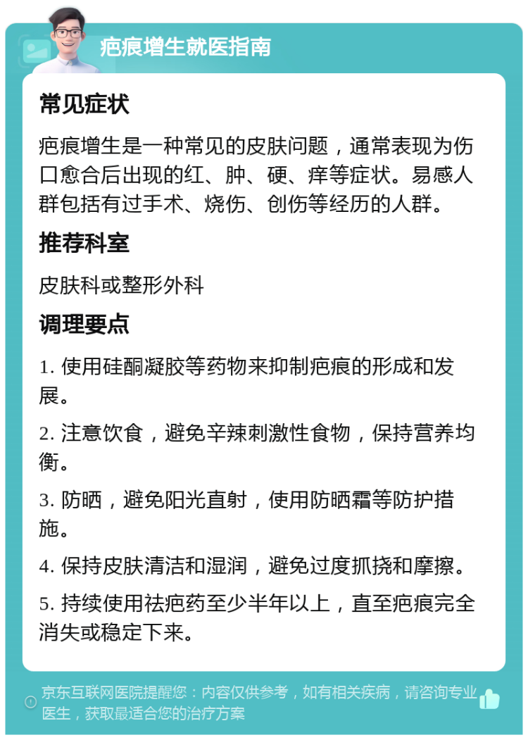 疤痕增生就医指南 常见症状 疤痕增生是一种常见的皮肤问题，通常表现为伤口愈合后出现的红、肿、硬、痒等症状。易感人群包括有过手术、烧伤、创伤等经历的人群。 推荐科室 皮肤科或整形外科 调理要点 1. 使用硅酮凝胶等药物来抑制疤痕的形成和发展。 2. 注意饮食，避免辛辣刺激性食物，保持营养均衡。 3. 防晒，避免阳光直射，使用防晒霜等防护措施。 4. 保持皮肤清洁和湿润，避免过度抓挠和摩擦。 5. 持续使用祛疤药至少半年以上，直至疤痕完全消失或稳定下来。