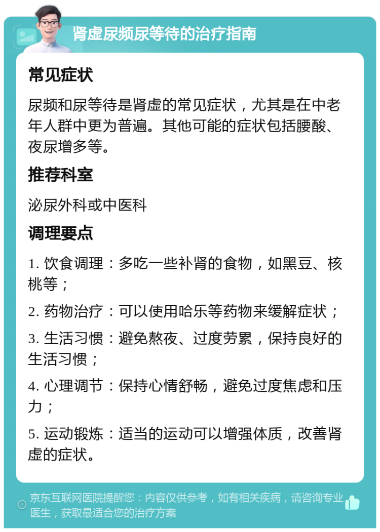 肾虚尿频尿等待的治疗指南 常见症状 尿频和尿等待是肾虚的常见症状，尤其是在中老年人群中更为普遍。其他可能的症状包括腰酸、夜尿增多等。 推荐科室 泌尿外科或中医科 调理要点 1. 饮食调理：多吃一些补肾的食物，如黑豆、核桃等； 2. 药物治疗：可以使用哈乐等药物来缓解症状； 3. 生活习惯：避免熬夜、过度劳累，保持良好的生活习惯； 4. 心理调节：保持心情舒畅，避免过度焦虑和压力； 5. 运动锻炼：适当的运动可以增强体质，改善肾虚的症状。