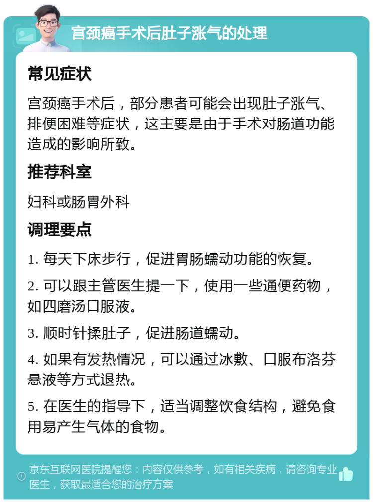 宫颈癌手术后肚子涨气的处理 常见症状 宫颈癌手术后，部分患者可能会出现肚子涨气、排便困难等症状，这主要是由于手术对肠道功能造成的影响所致。 推荐科室 妇科或肠胃外科 调理要点 1. 每天下床步行，促进胃肠蠕动功能的恢复。 2. 可以跟主管医生提一下，使用一些通便药物，如四磨汤口服液。 3. 顺时针揉肚子，促进肠道蠕动。 4. 如果有发热情况，可以通过冰敷、口服布洛芬悬液等方式退热。 5. 在医生的指导下，适当调整饮食结构，避免食用易产生气体的食物。