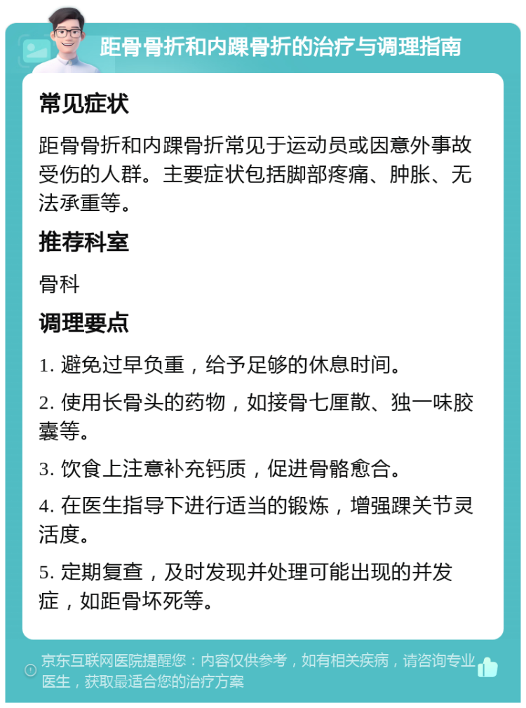 距骨骨折和内踝骨折的治疗与调理指南 常见症状 距骨骨折和内踝骨折常见于运动员或因意外事故受伤的人群。主要症状包括脚部疼痛、肿胀、无法承重等。 推荐科室 骨科 调理要点 1. 避免过早负重，给予足够的休息时间。 2. 使用长骨头的药物，如接骨七厘散、独一味胶囊等。 3. 饮食上注意补充钙质，促进骨骼愈合。 4. 在医生指导下进行适当的锻炼，增强踝关节灵活度。 5. 定期复查，及时发现并处理可能出现的并发症，如距骨坏死等。