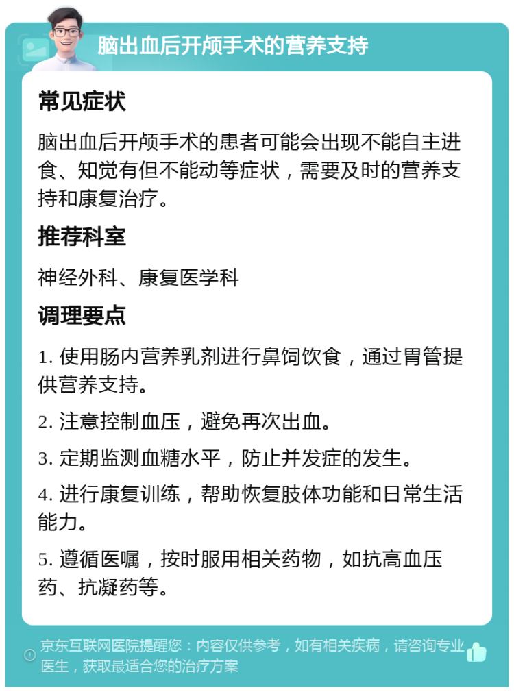 脑出血后开颅手术的营养支持 常见症状 脑出血后开颅手术的患者可能会出现不能自主进食、知觉有但不能动等症状，需要及时的营养支持和康复治疗。 推荐科室 神经外科、康复医学科 调理要点 1. 使用肠内营养乳剂进行鼻饲饮食，通过胃管提供营养支持。 2. 注意控制血压，避免再次出血。 3. 定期监测血糖水平，防止并发症的发生。 4. 进行康复训练，帮助恢复肢体功能和日常生活能力。 5. 遵循医嘱，按时服用相关药物，如抗高血压药、抗凝药等。