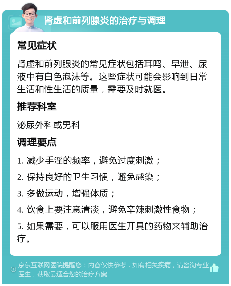 肾虚和前列腺炎的治疗与调理 常见症状 肾虚和前列腺炎的常见症状包括耳鸣、早泄、尿液中有白色泡沫等。这些症状可能会影响到日常生活和性生活的质量，需要及时就医。 推荐科室 泌尿外科或男科 调理要点 1. 减少手淫的频率，避免过度刺激； 2. 保持良好的卫生习惯，避免感染； 3. 多做运动，增强体质； 4. 饮食上要注意清淡，避免辛辣刺激性食物； 5. 如果需要，可以服用医生开具的药物来辅助治疗。