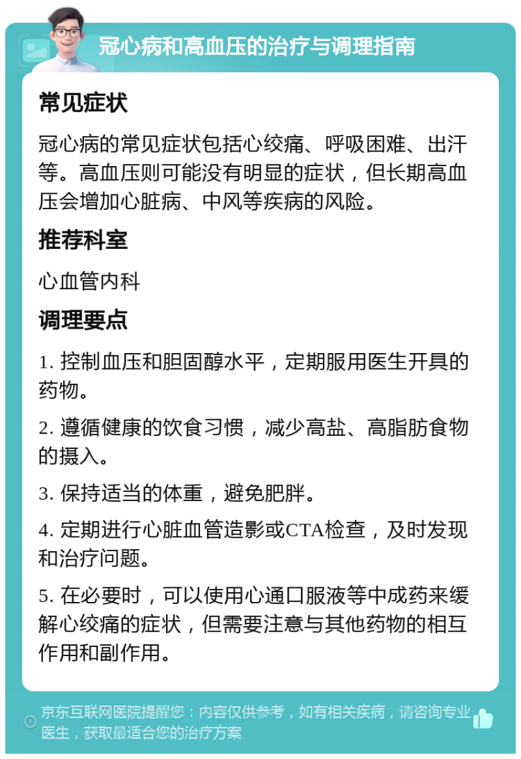 冠心病和高血压的治疗与调理指南 常见症状 冠心病的常见症状包括心绞痛、呼吸困难、出汗等。高血压则可能没有明显的症状，但长期高血压会增加心脏病、中风等疾病的风险。 推荐科室 心血管内科 调理要点 1. 控制血压和胆固醇水平，定期服用医生开具的药物。 2. 遵循健康的饮食习惯，减少高盐、高脂肪食物的摄入。 3. 保持适当的体重，避免肥胖。 4. 定期进行心脏血管造影或CTA检查，及时发现和治疗问题。 5. 在必要时，可以使用心通口服液等中成药来缓解心绞痛的症状，但需要注意与其他药物的相互作用和副作用。