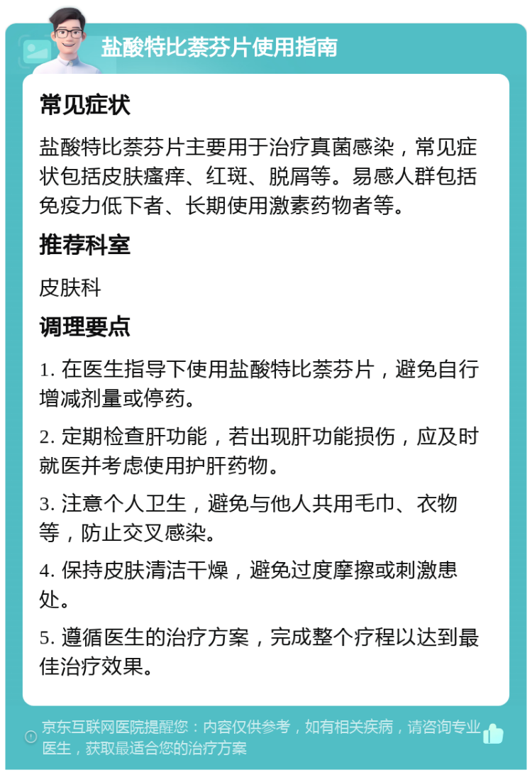 盐酸特比萘芬片使用指南 常见症状 盐酸特比萘芬片主要用于治疗真菌感染，常见症状包括皮肤瘙痒、红斑、脱屑等。易感人群包括免疫力低下者、长期使用激素药物者等。 推荐科室 皮肤科 调理要点 1. 在医生指导下使用盐酸特比萘芬片，避免自行增减剂量或停药。 2. 定期检查肝功能，若出现肝功能损伤，应及时就医并考虑使用护肝药物。 3. 注意个人卫生，避免与他人共用毛巾、衣物等，防止交叉感染。 4. 保持皮肤清洁干燥，避免过度摩擦或刺激患处。 5. 遵循医生的治疗方案，完成整个疗程以达到最佳治疗效果。