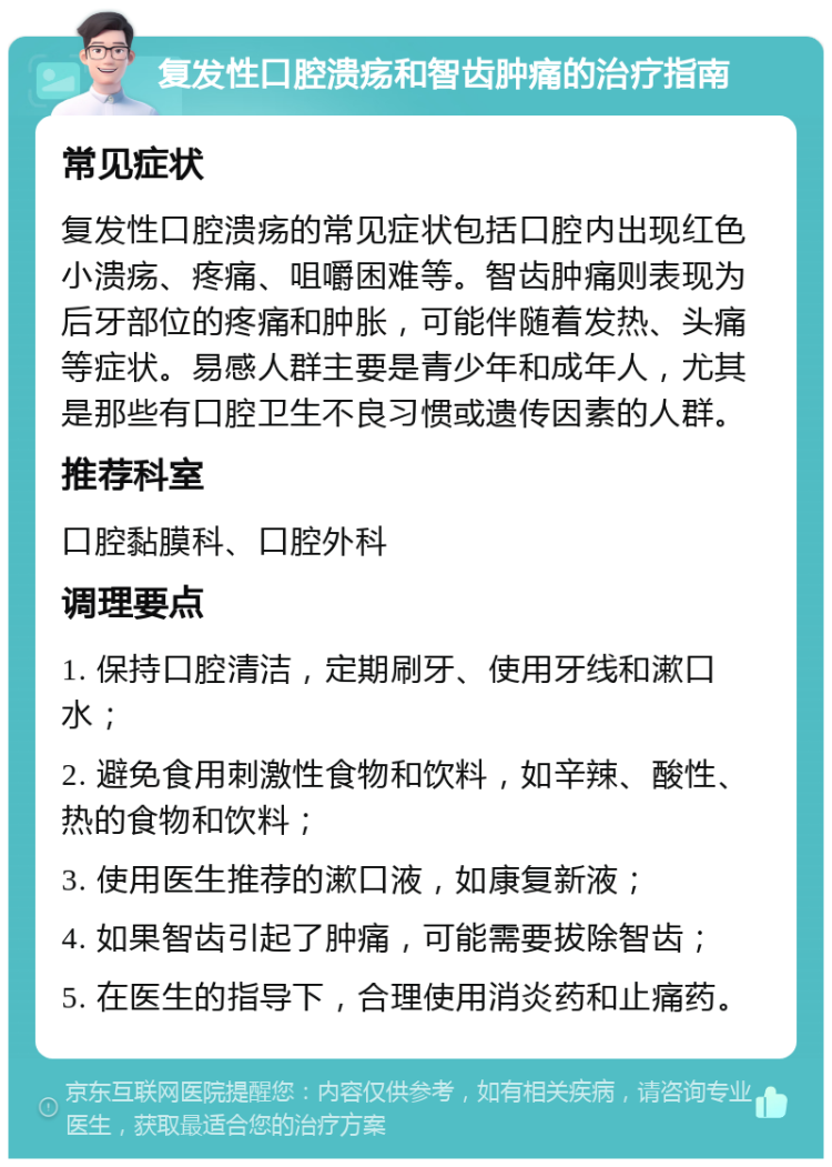 复发性口腔溃疡和智齿肿痛的治疗指南 常见症状 复发性口腔溃疡的常见症状包括口腔内出现红色小溃疡、疼痛、咀嚼困难等。智齿肿痛则表现为后牙部位的疼痛和肿胀，可能伴随着发热、头痛等症状。易感人群主要是青少年和成年人，尤其是那些有口腔卫生不良习惯或遗传因素的人群。 推荐科室 口腔黏膜科、口腔外科 调理要点 1. 保持口腔清洁，定期刷牙、使用牙线和漱口水； 2. 避免食用刺激性食物和饮料，如辛辣、酸性、热的食物和饮料； 3. 使用医生推荐的漱口液，如康复新液； 4. 如果智齿引起了肿痛，可能需要拔除智齿； 5. 在医生的指导下，合理使用消炎药和止痛药。