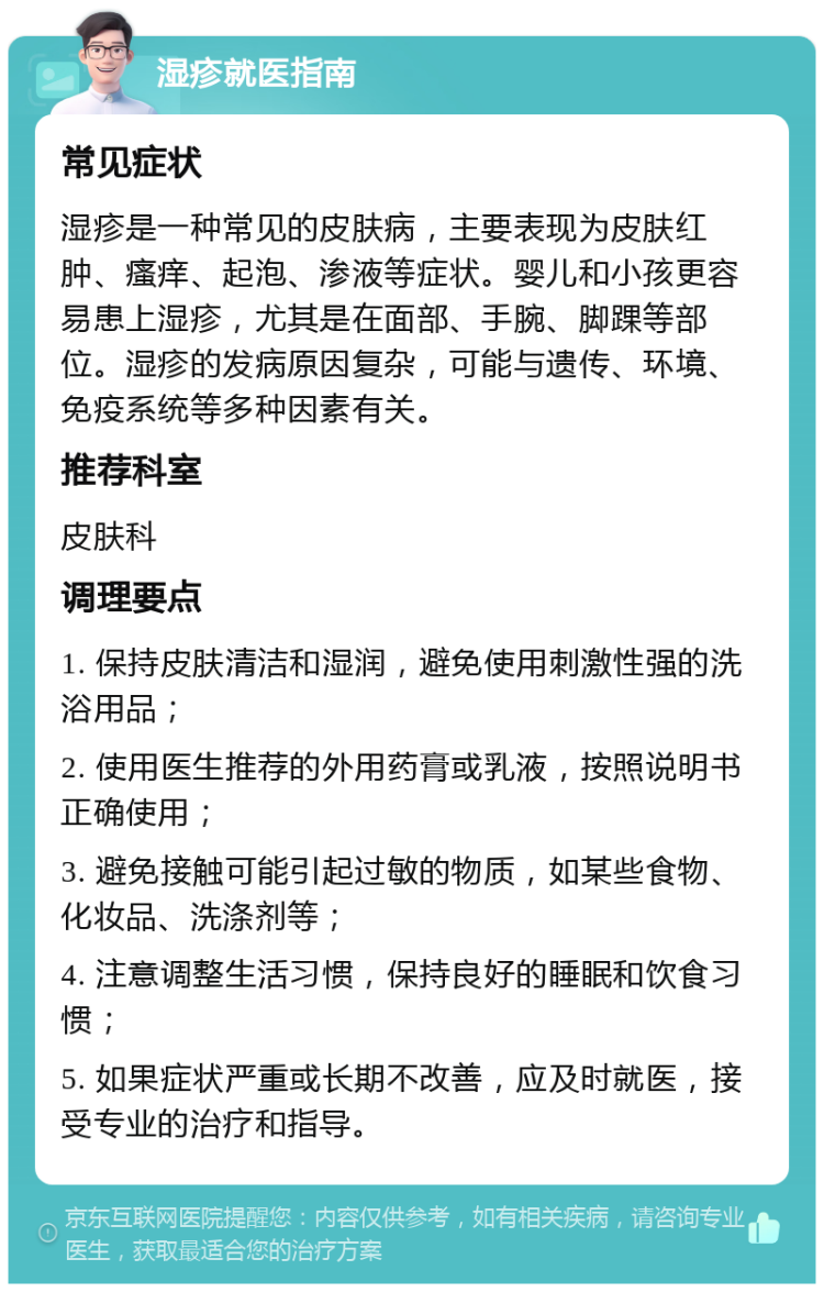 湿疹就医指南 常见症状 湿疹是一种常见的皮肤病，主要表现为皮肤红肿、瘙痒、起泡、渗液等症状。婴儿和小孩更容易患上湿疹，尤其是在面部、手腕、脚踝等部位。湿疹的发病原因复杂，可能与遗传、环境、免疫系统等多种因素有关。 推荐科室 皮肤科 调理要点 1. 保持皮肤清洁和湿润，避免使用刺激性强的洗浴用品； 2. 使用医生推荐的外用药膏或乳液，按照说明书正确使用； 3. 避免接触可能引起过敏的物质，如某些食物、化妆品、洗涤剂等； 4. 注意调整生活习惯，保持良好的睡眠和饮食习惯； 5. 如果症状严重或长期不改善，应及时就医，接受专业的治疗和指导。