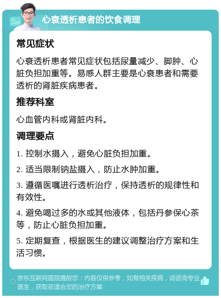 心衰透析患者的饮食调理 常见症状 心衰透析患者常见症状包括尿量减少、脚肿、心脏负担加重等。易感人群主要是心衰患者和需要透析的肾脏疾病患者。 推荐科室 心血管内科或肾脏内科。 调理要点 1. 控制水摄入，避免心脏负担加重。 2. 适当限制钠盐摄入，防止水肿加重。 3. 遵循医嘱进行透析治疗，保持透析的规律性和有效性。 4. 避免喝过多的水或其他液体，包括丹参保心茶等，防止心脏负担加重。 5. 定期复查，根据医生的建议调整治疗方案和生活习惯。