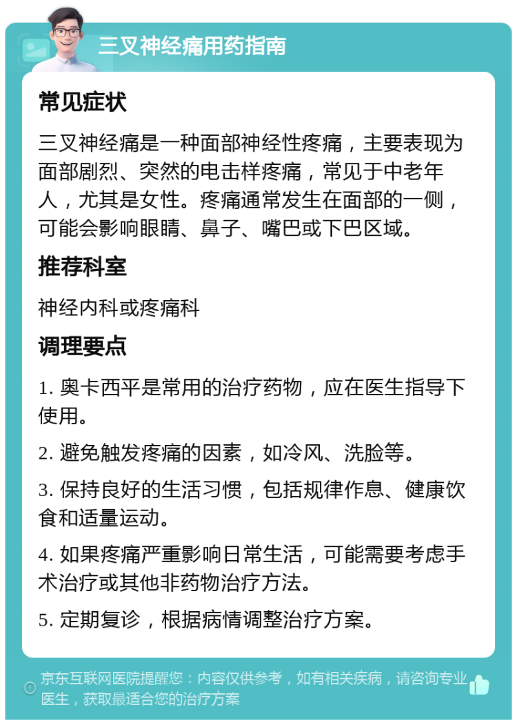 三叉神经痛用药指南 常见症状 三叉神经痛是一种面部神经性疼痛，主要表现为面部剧烈、突然的电击样疼痛，常见于中老年人，尤其是女性。疼痛通常发生在面部的一侧，可能会影响眼睛、鼻子、嘴巴或下巴区域。 推荐科室 神经内科或疼痛科 调理要点 1. 奥卡西平是常用的治疗药物，应在医生指导下使用。 2. 避免触发疼痛的因素，如冷风、洗脸等。 3. 保持良好的生活习惯，包括规律作息、健康饮食和适量运动。 4. 如果疼痛严重影响日常生活，可能需要考虑手术治疗或其他非药物治疗方法。 5. 定期复诊，根据病情调整治疗方案。