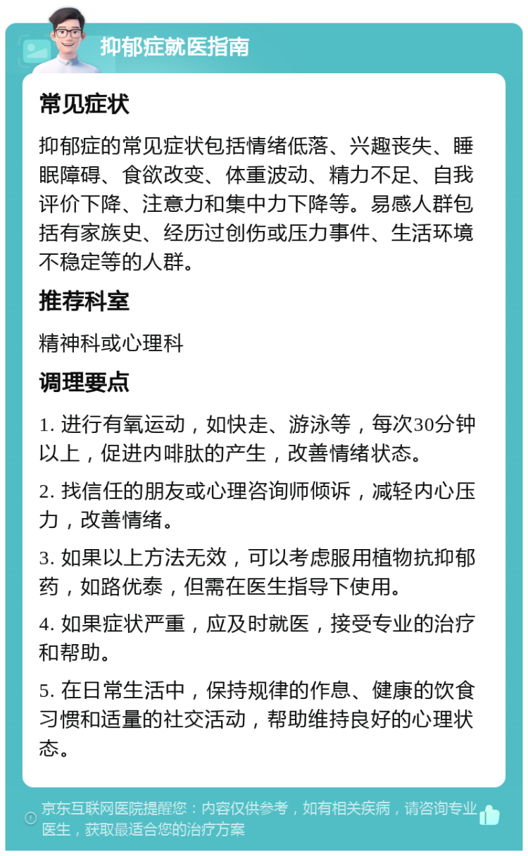 抑郁症就医指南 常见症状 抑郁症的常见症状包括情绪低落、兴趣丧失、睡眠障碍、食欲改变、体重波动、精力不足、自我评价下降、注意力和集中力下降等。易感人群包括有家族史、经历过创伤或压力事件、生活环境不稳定等的人群。 推荐科室 精神科或心理科 调理要点 1. 进行有氧运动，如快走、游泳等，每次30分钟以上，促进内啡肽的产生，改善情绪状态。 2. 找信任的朋友或心理咨询师倾诉，减轻内心压力，改善情绪。 3. 如果以上方法无效，可以考虑服用植物抗抑郁药，如路优泰，但需在医生指导下使用。 4. 如果症状严重，应及时就医，接受专业的治疗和帮助。 5. 在日常生活中，保持规律的作息、健康的饮食习惯和适量的社交活动，帮助维持良好的心理状态。