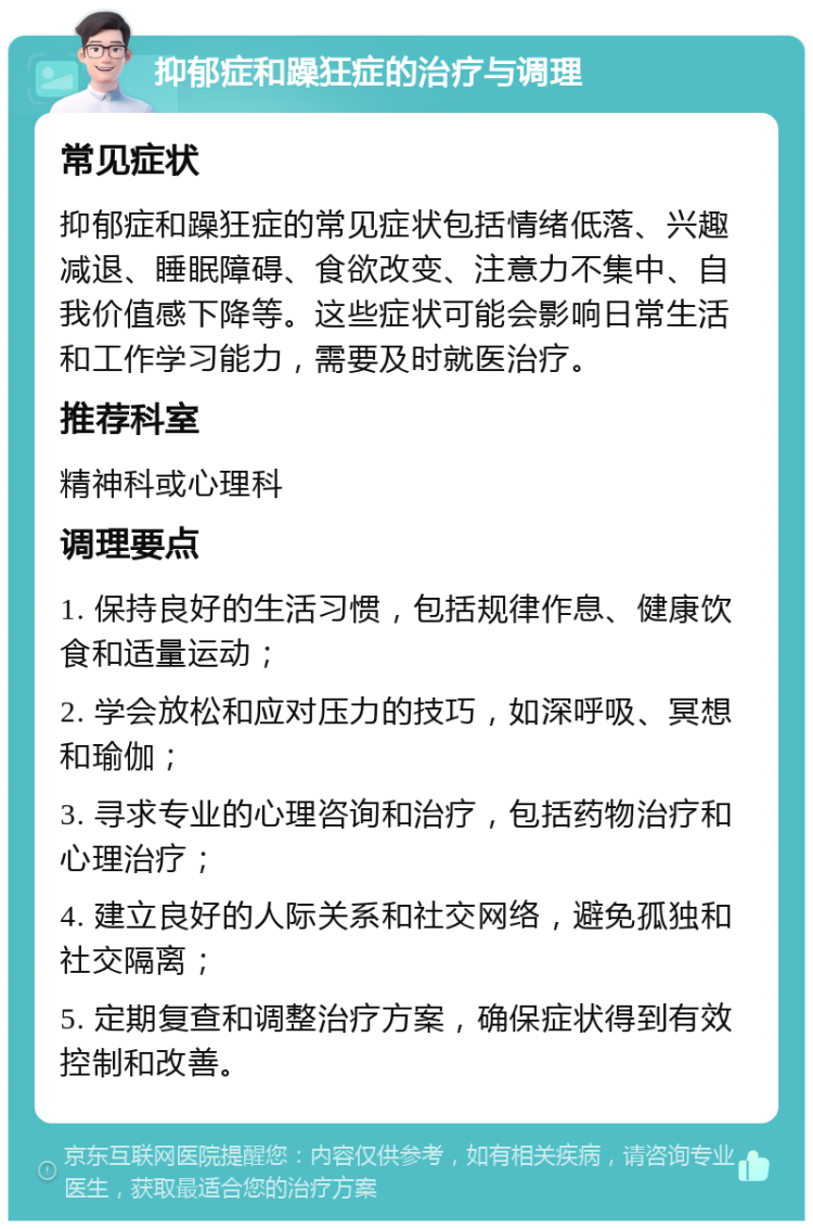 抑郁症和躁狂症的治疗与调理 常见症状 抑郁症和躁狂症的常见症状包括情绪低落、兴趣减退、睡眠障碍、食欲改变、注意力不集中、自我价值感下降等。这些症状可能会影响日常生活和工作学习能力，需要及时就医治疗。 推荐科室 精神科或心理科 调理要点 1. 保持良好的生活习惯，包括规律作息、健康饮食和适量运动； 2. 学会放松和应对压力的技巧，如深呼吸、冥想和瑜伽； 3. 寻求专业的心理咨询和治疗，包括药物治疗和心理治疗； 4. 建立良好的人际关系和社交网络，避免孤独和社交隔离； 5. 定期复查和调整治疗方案，确保症状得到有效控制和改善。