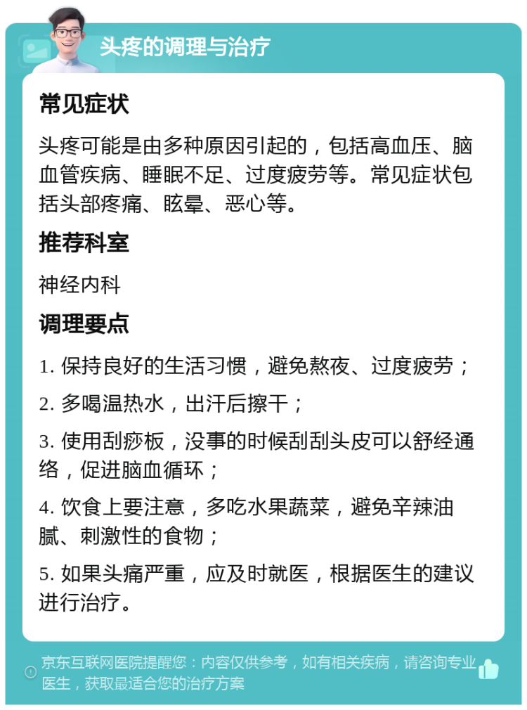 头疼的调理与治疗 常见症状 头疼可能是由多种原因引起的，包括高血压、脑血管疾病、睡眠不足、过度疲劳等。常见症状包括头部疼痛、眩晕、恶心等。 推荐科室 神经内科 调理要点 1. 保持良好的生活习惯，避免熬夜、过度疲劳； 2. 多喝温热水，出汗后擦干； 3. 使用刮痧板，没事的时候刮刮头皮可以舒经通络，促进脑血循环； 4. 饮食上要注意，多吃水果蔬菜，避免辛辣油腻、刺激性的食物； 5. 如果头痛严重，应及时就医，根据医生的建议进行治疗。