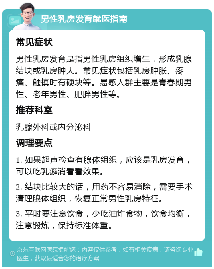 男性乳房发育就医指南 常见症状 男性乳房发育是指男性乳房组织增生，形成乳腺结块或乳房肿大。常见症状包括乳房肿胀、疼痛、触摸时有硬块等。易感人群主要是青春期男性、老年男性、肥胖男性等。 推荐科室 乳腺外科或内分泌科 调理要点 1. 如果超声检查有腺体组织，应该是乳房发育，可以吃乳癖消看看效果。 2. 结块比较大的话，用药不容易消除，需要手术清理腺体组织，恢复正常男性乳房特征。 3. 平时要注意饮食，少吃油炸食物，饮食均衡，注意锻炼，保持标准体重。