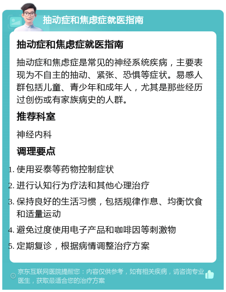 抽动症和焦虑症就医指南 抽动症和焦虑症就医指南 抽动症和焦虑症是常见的神经系统疾病，主要表现为不自主的抽动、紧张、恐惧等症状。易感人群包括儿童、青少年和成年人，尤其是那些经历过创伤或有家族病史的人群。 推荐科室 神经内科 调理要点 使用妥泰等药物控制症状 进行认知行为疗法和其他心理治疗 保持良好的生活习惯，包括规律作息、均衡饮食和适量运动 避免过度使用电子产品和咖啡因等刺激物 定期复诊，根据病情调整治疗方案