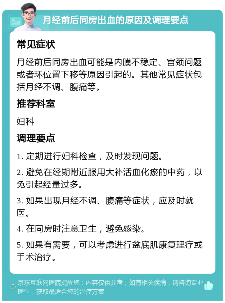 月经前后同房出血的原因及调理要点 常见症状 月经前后同房出血可能是内膜不稳定、宫颈问题或者环位置下移等原因引起的。其他常见症状包括月经不调、腹痛等。 推荐科室 妇科 调理要点 1. 定期进行妇科检查，及时发现问题。 2. 避免在经期附近服用大补活血化瘀的中药，以免引起经量过多。 3. 如果出现月经不调、腹痛等症状，应及时就医。 4. 在同房时注意卫生，避免感染。 5. 如果有需要，可以考虑进行盆底肌康复理疗或手术治疗。