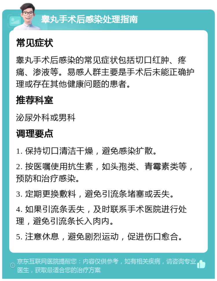 睾丸手术后感染处理指南 常见症状 睾丸手术后感染的常见症状包括切口红肿、疼痛、渗液等。易感人群主要是手术后未能正确护理或存在其他健康问题的患者。 推荐科室 泌尿外科或男科 调理要点 1. 保持切口清洁干燥，避免感染扩散。 2. 按医嘱使用抗生素，如头孢类、青霉素类等，预防和治疗感染。 3. 定期更换敷料，避免引流条堵塞或丢失。 4. 如果引流条丢失，及时联系手术医院进行处理，避免引流条长入肉内。 5. 注意休息，避免剧烈运动，促进伤口愈合。