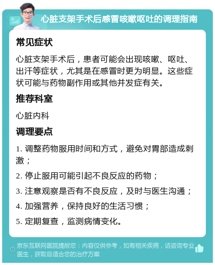 心脏支架手术后感冒咳嗽呕吐的调理指南 常见症状 心脏支架手术后，患者可能会出现咳嗽、呕吐、出汗等症状，尤其是在感冒时更为明显。这些症状可能与药物副作用或其他并发症有关。 推荐科室 心脏内科 调理要点 1. 调整药物服用时间和方式，避免对胃部造成刺激； 2. 停止服用可能引起不良反应的药物； 3. 注意观察是否有不良反应，及时与医生沟通； 4. 加强营养，保持良好的生活习惯； 5. 定期复查，监测病情变化。