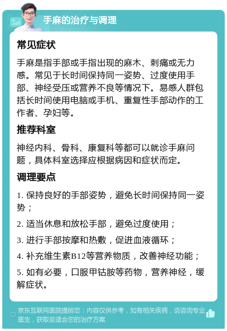 手麻的治疗与调理 常见症状 手麻是指手部或手指出现的麻木、刺痛或无力感。常见于长时间保持同一姿势、过度使用手部、神经受压或营养不良等情况下。易感人群包括长时间使用电脑或手机、重复性手部动作的工作者、孕妇等。 推荐科室 神经内科、骨科、康复科等都可以就诊手麻问题，具体科室选择应根据病因和症状而定。 调理要点 1. 保持良好的手部姿势，避免长时间保持同一姿势； 2. 适当休息和放松手部，避免过度使用； 3. 进行手部按摩和热敷，促进血液循环； 4. 补充维生素B12等营养物质，改善神经功能； 5. 如有必要，口服甲钴胺等药物，营养神经，缓解症状。