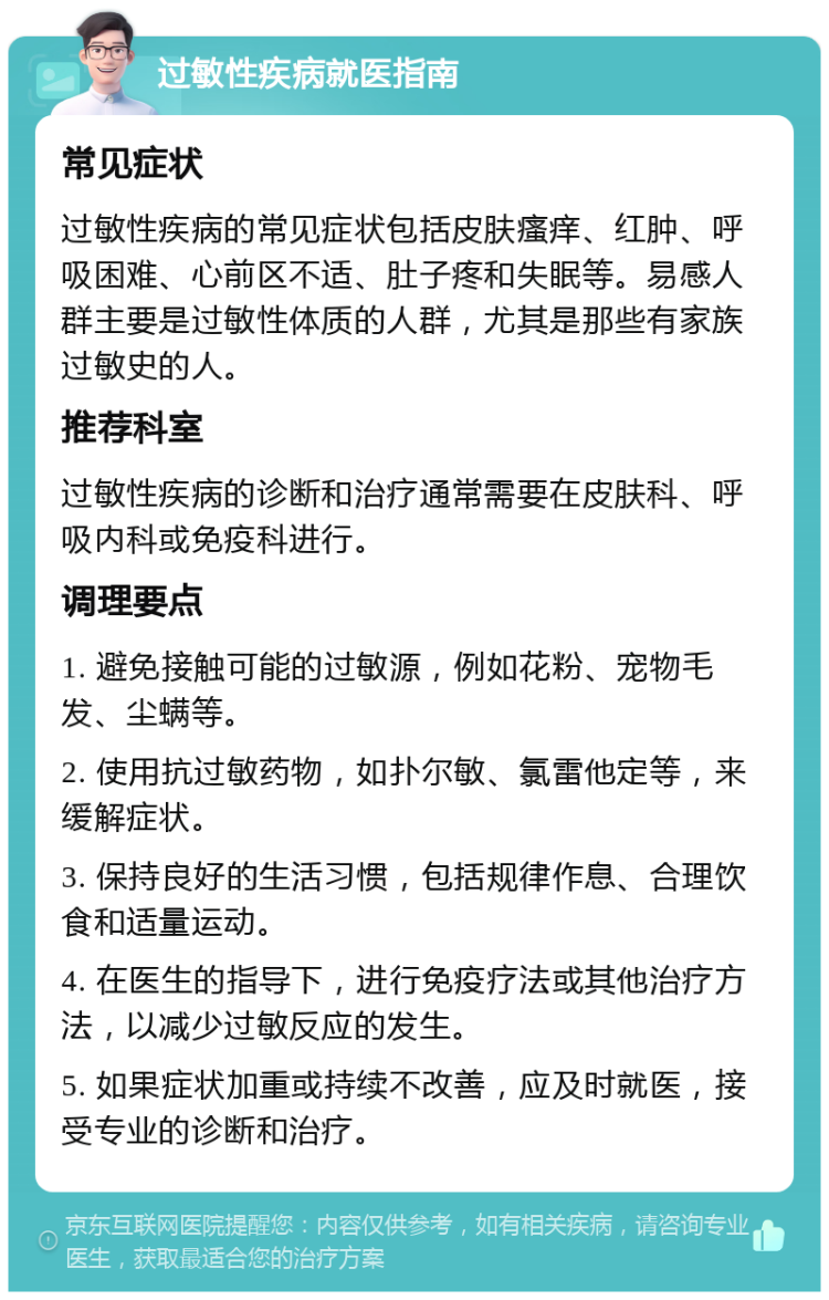 过敏性疾病就医指南 常见症状 过敏性疾病的常见症状包括皮肤瘙痒、红肿、呼吸困难、心前区不适、肚子疼和失眠等。易感人群主要是过敏性体质的人群，尤其是那些有家族过敏史的人。 推荐科室 过敏性疾病的诊断和治疗通常需要在皮肤科、呼吸内科或免疫科进行。 调理要点 1. 避免接触可能的过敏源，例如花粉、宠物毛发、尘螨等。 2. 使用抗过敏药物，如扑尔敏、氯雷他定等，来缓解症状。 3. 保持良好的生活习惯，包括规律作息、合理饮食和适量运动。 4. 在医生的指导下，进行免疫疗法或其他治疗方法，以减少过敏反应的发生。 5. 如果症状加重或持续不改善，应及时就医，接受专业的诊断和治疗。