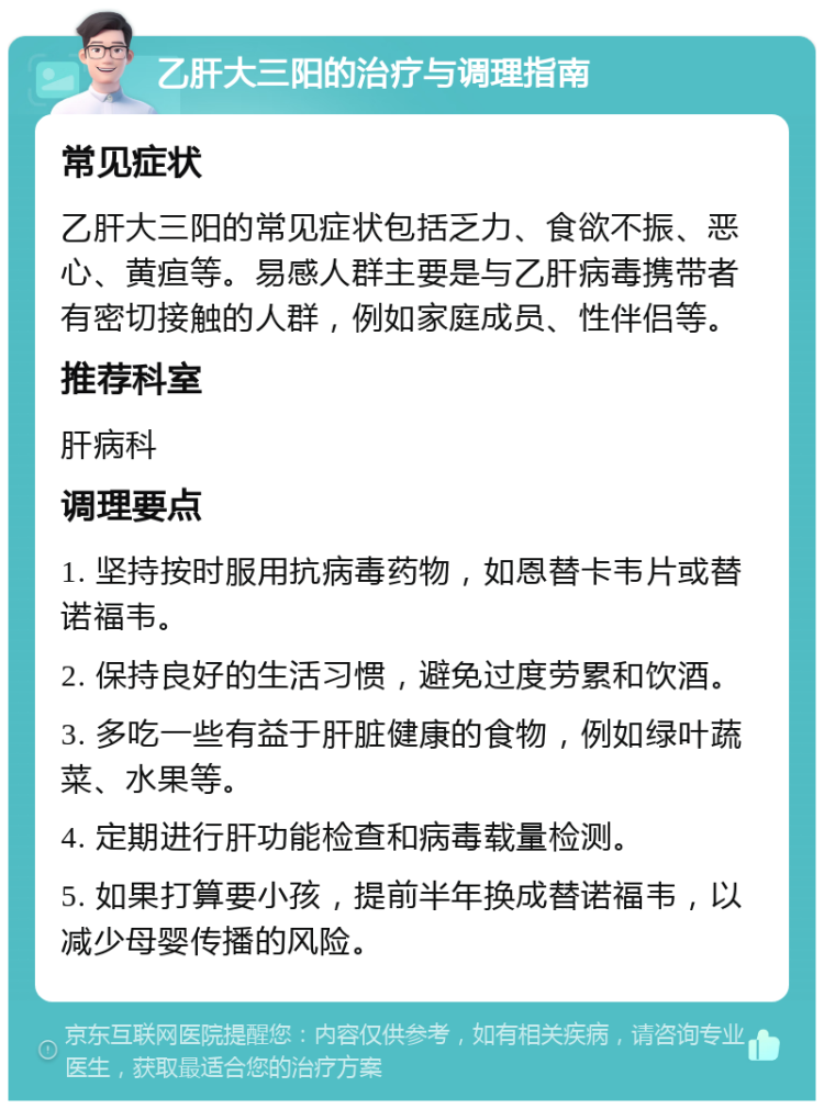 乙肝大三阳的治疗与调理指南 常见症状 乙肝大三阳的常见症状包括乏力、食欲不振、恶心、黄疸等。易感人群主要是与乙肝病毒携带者有密切接触的人群，例如家庭成员、性伴侣等。 推荐科室 肝病科 调理要点 1. 坚持按时服用抗病毒药物，如恩替卡韦片或替诺福韦。 2. 保持良好的生活习惯，避免过度劳累和饮酒。 3. 多吃一些有益于肝脏健康的食物，例如绿叶蔬菜、水果等。 4. 定期进行肝功能检查和病毒载量检测。 5. 如果打算要小孩，提前半年换成替诺福韦，以减少母婴传播的风险。