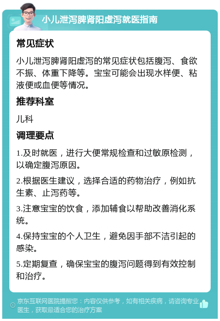 小儿泄泻脾肾阳虚泻就医指南 常见症状 小儿泄泻脾肾阳虚泻的常见症状包括腹泻、食欲不振、体重下降等。宝宝可能会出现水样便、粘液便或血便等情况。 推荐科室 儿科 调理要点 1.及时就医，进行大便常规检查和过敏原检测，以确定腹泻原因。 2.根据医生建议，选择合适的药物治疗，例如抗生素、止泻药等。 3.注意宝宝的饮食，添加辅食以帮助改善消化系统。 4.保持宝宝的个人卫生，避免因手部不洁引起的感染。 5.定期复查，确保宝宝的腹泻问题得到有效控制和治疗。