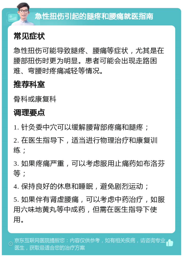 急性扭伤引起的腿疼和腰痛就医指南 常见症状 急性扭伤可能导致腿疼、腰痛等症状，尤其是在腰部扭伤时更为明显。患者可能会出现走路困难、弯腰时疼痛减轻等情况。 推荐科室 骨科或康复科 调理要点 1. 针灸委中穴可以缓解腰背部疼痛和腿疼； 2. 在医生指导下，适当进行物理治疗和康复训练； 3. 如果疼痛严重，可以考虑服用止痛药如布洛芬等； 4. 保持良好的休息和睡眠，避免剧烈运动； 5. 如果伴有肾虚腰痛，可以考虑中药治疗，如服用六味地黄丸等中成药，但需在医生指导下使用。