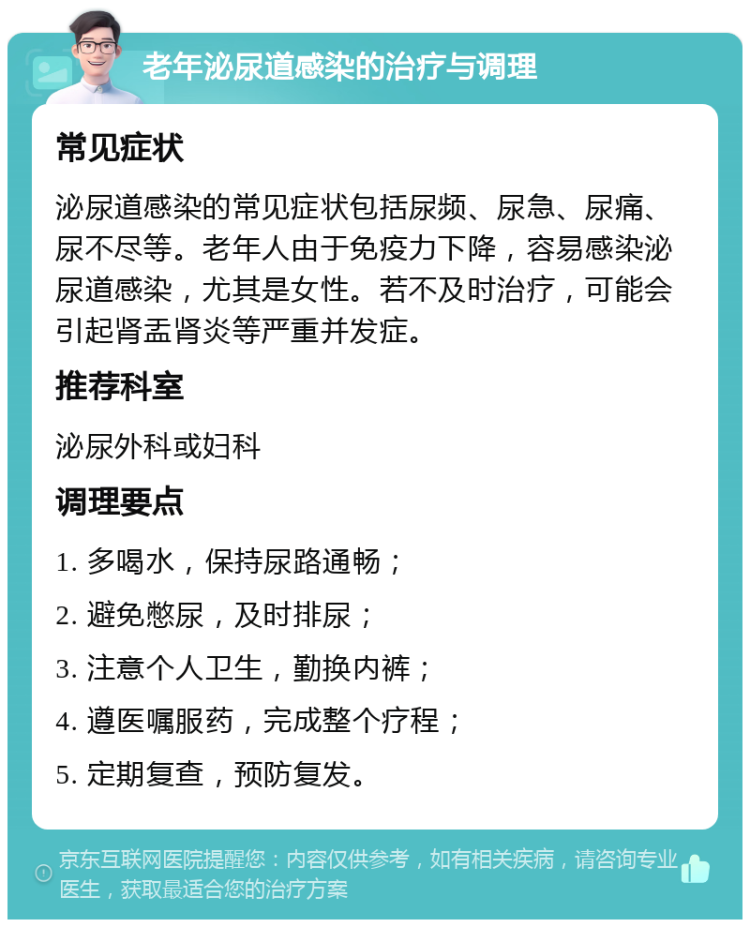 老年泌尿道感染的治疗与调理 常见症状 泌尿道感染的常见症状包括尿频、尿急、尿痛、尿不尽等。老年人由于免疫力下降，容易感染泌尿道感染，尤其是女性。若不及时治疗，可能会引起肾盂肾炎等严重并发症。 推荐科室 泌尿外科或妇科 调理要点 1. 多喝水，保持尿路通畅； 2. 避免憋尿，及时排尿； 3. 注意个人卫生，勤换内裤； 4. 遵医嘱服药，完成整个疗程； 5. 定期复查，预防复发。