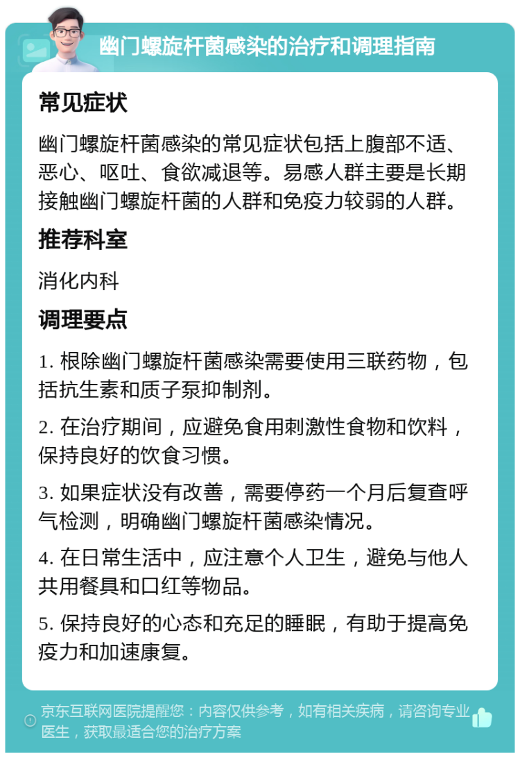 幽门螺旋杆菌感染的治疗和调理指南 常见症状 幽门螺旋杆菌感染的常见症状包括上腹部不适、恶心、呕吐、食欲减退等。易感人群主要是长期接触幽门螺旋杆菌的人群和免疫力较弱的人群。 推荐科室 消化内科 调理要点 1. 根除幽门螺旋杆菌感染需要使用三联药物，包括抗生素和质子泵抑制剂。 2. 在治疗期间，应避免食用刺激性食物和饮料，保持良好的饮食习惯。 3. 如果症状没有改善，需要停药一个月后复查呼气检测，明确幽门螺旋杆菌感染情况。 4. 在日常生活中，应注意个人卫生，避免与他人共用餐具和口红等物品。 5. 保持良好的心态和充足的睡眠，有助于提高免疫力和加速康复。