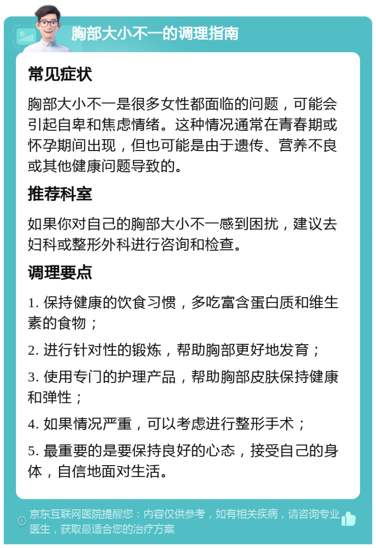 胸部大小不一的调理指南 常见症状 胸部大小不一是很多女性都面临的问题，可能会引起自卑和焦虑情绪。这种情况通常在青春期或怀孕期间出现，但也可能是由于遗传、营养不良或其他健康问题导致的。 推荐科室 如果你对自己的胸部大小不一感到困扰，建议去妇科或整形外科进行咨询和检查。 调理要点 1. 保持健康的饮食习惯，多吃富含蛋白质和维生素的食物； 2. 进行针对性的锻炼，帮助胸部更好地发育； 3. 使用专门的护理产品，帮助胸部皮肤保持健康和弹性； 4. 如果情况严重，可以考虑进行整形手术； 5. 最重要的是要保持良好的心态，接受自己的身体，自信地面对生活。