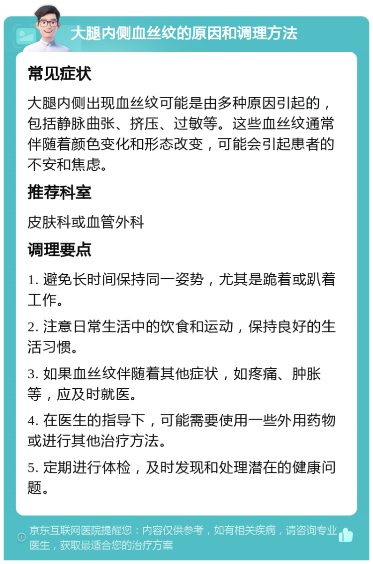 大腿内侧血丝纹的原因和调理方法 常见症状 大腿内侧出现血丝纹可能是由多种原因引起的，包括静脉曲张、挤压、过敏等。这些血丝纹通常伴随着颜色变化和形态改变，可能会引起患者的不安和焦虑。 推荐科室 皮肤科或血管外科 调理要点 1. 避免长时间保持同一姿势，尤其是跪着或趴着工作。 2. 注意日常生活中的饮食和运动，保持良好的生活习惯。 3. 如果血丝纹伴随着其他症状，如疼痛、肿胀等，应及时就医。 4. 在医生的指导下，可能需要使用一些外用药物或进行其他治疗方法。 5. 定期进行体检，及时发现和处理潜在的健康问题。