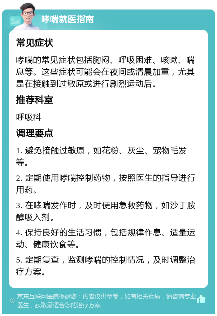 哮喘就医指南 常见症状 哮喘的常见症状包括胸闷、呼吸困难、咳嗽、喘息等。这些症状可能会在夜间或清晨加重，尤其是在接触到过敏原或进行剧烈运动后。 推荐科室 呼吸科 调理要点 1. 避免接触过敏原，如花粉、灰尘、宠物毛发等。 2. 定期使用哮喘控制药物，按照医生的指导进行用药。 3. 在哮喘发作时，及时使用急救药物，如沙丁胺醇吸入剂。 4. 保持良好的生活习惯，包括规律作息、适量运动、健康饮食等。 5. 定期复查，监测哮喘的控制情况，及时调整治疗方案。