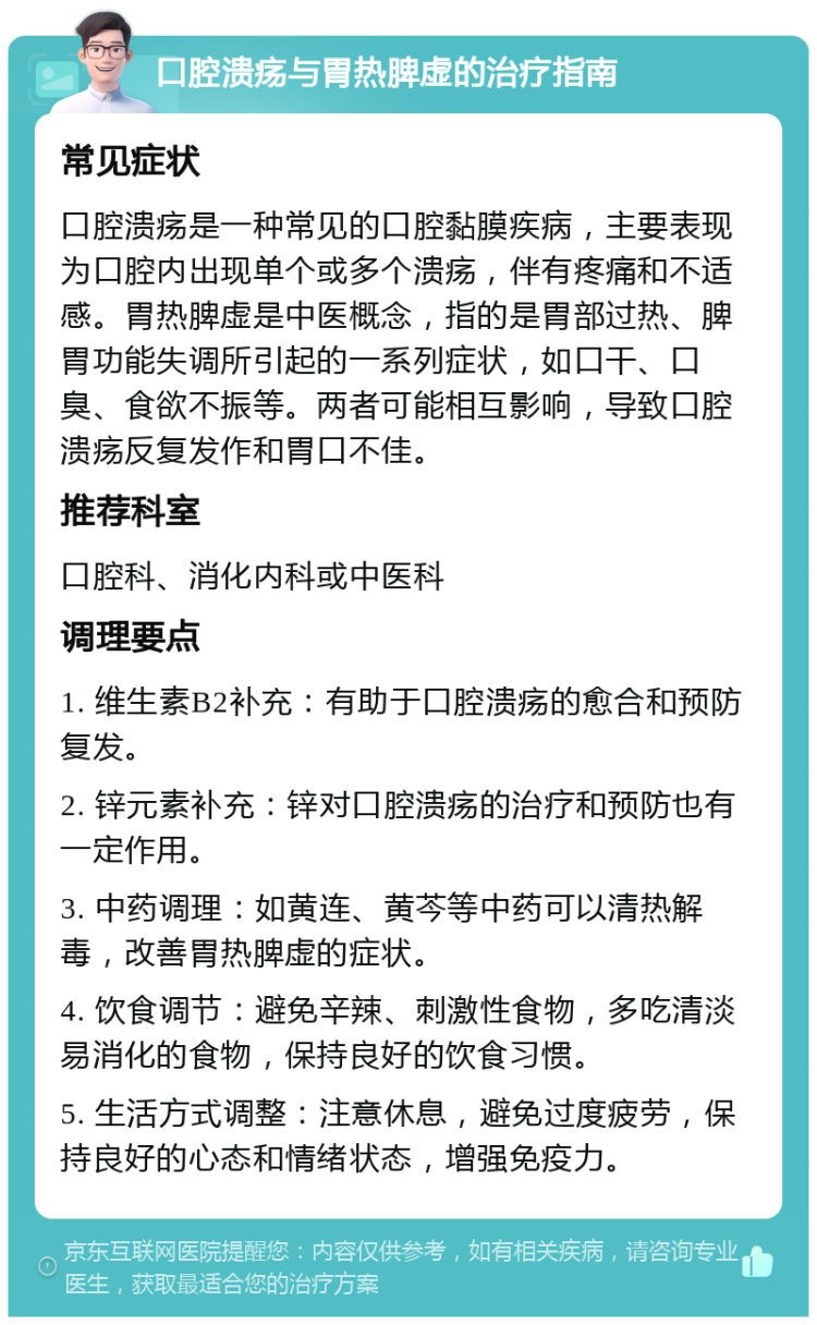 口腔溃疡与胃热脾虚的治疗指南 常见症状 口腔溃疡是一种常见的口腔黏膜疾病，主要表现为口腔内出现单个或多个溃疡，伴有疼痛和不适感。胃热脾虚是中医概念，指的是胃部过热、脾胃功能失调所引起的一系列症状，如口干、口臭、食欲不振等。两者可能相互影响，导致口腔溃疡反复发作和胃口不佳。 推荐科室 口腔科、消化内科或中医科 调理要点 1. 维生素B2补充：有助于口腔溃疡的愈合和预防复发。 2. 锌元素补充：锌对口腔溃疡的治疗和预防也有一定作用。 3. 中药调理：如黄连、黄芩等中药可以清热解毒，改善胃热脾虚的症状。 4. 饮食调节：避免辛辣、刺激性食物，多吃清淡易消化的食物，保持良好的饮食习惯。 5. 生活方式调整：注意休息，避免过度疲劳，保持良好的心态和情绪状态，增强免疫力。