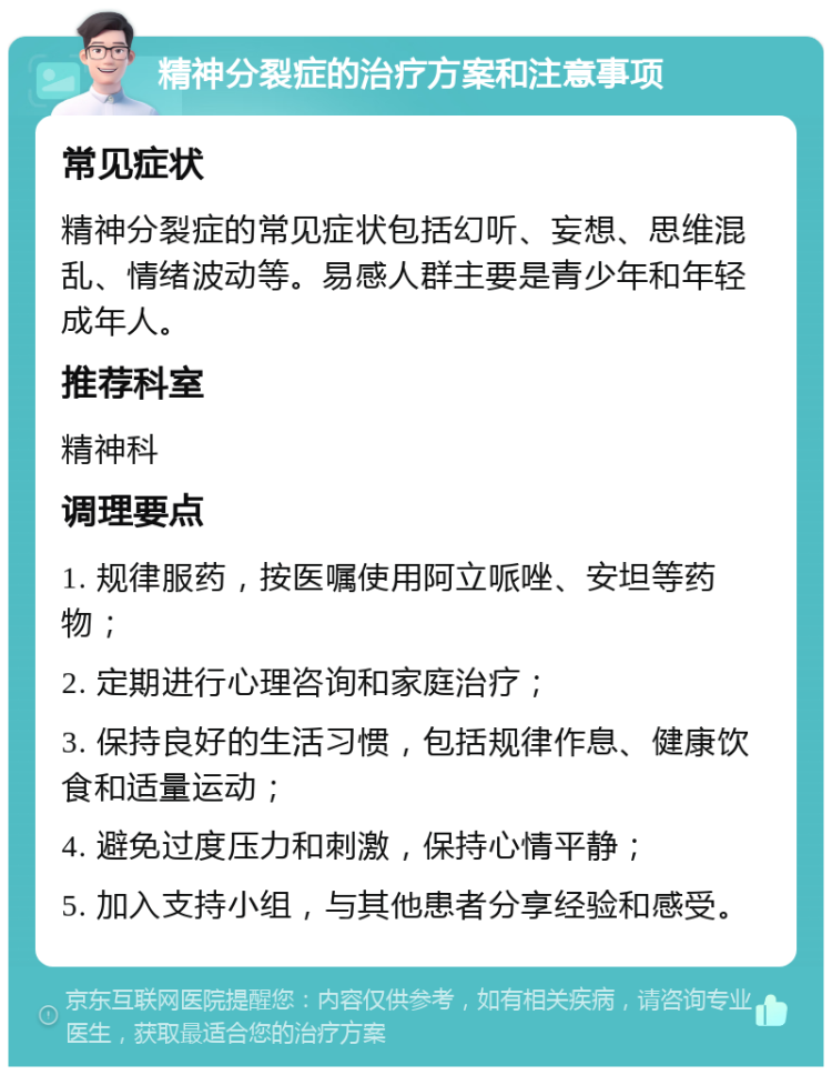 精神分裂症的治疗方案和注意事项 常见症状 精神分裂症的常见症状包括幻听、妄想、思维混乱、情绪波动等。易感人群主要是青少年和年轻成年人。 推荐科室 精神科 调理要点 1. 规律服药，按医嘱使用阿立哌唑、安坦等药物； 2. 定期进行心理咨询和家庭治疗； 3. 保持良好的生活习惯，包括规律作息、健康饮食和适量运动； 4. 避免过度压力和刺激，保持心情平静； 5. 加入支持小组，与其他患者分享经验和感受。