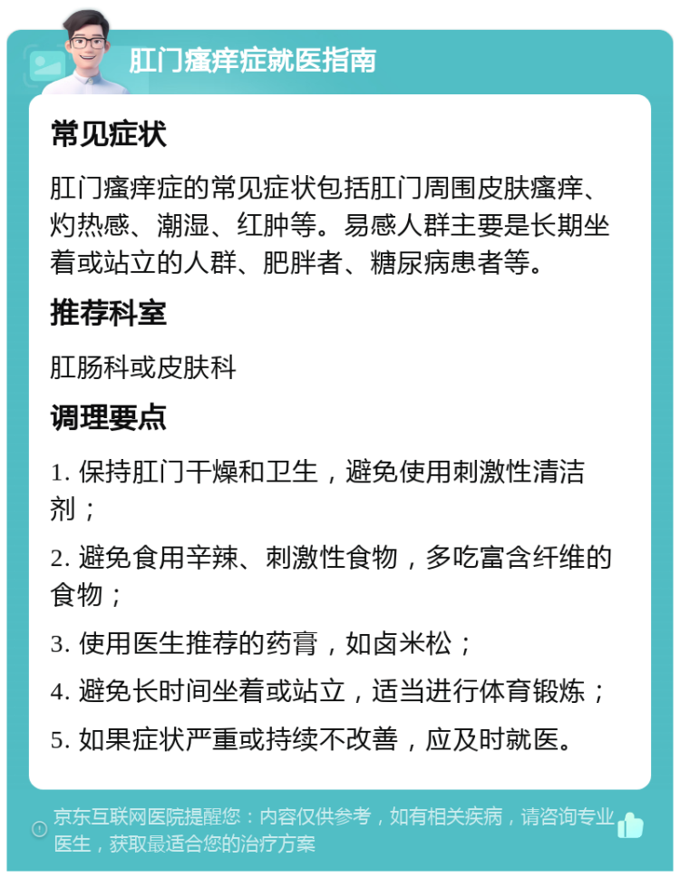 肛门瘙痒症就医指南 常见症状 肛门瘙痒症的常见症状包括肛门周围皮肤瘙痒、灼热感、潮湿、红肿等。易感人群主要是长期坐着或站立的人群、肥胖者、糖尿病患者等。 推荐科室 肛肠科或皮肤科 调理要点 1. 保持肛门干燥和卫生，避免使用刺激性清洁剂； 2. 避免食用辛辣、刺激性食物，多吃富含纤维的食物； 3. 使用医生推荐的药膏，如卤米松； 4. 避免长时间坐着或站立，适当进行体育锻炼； 5. 如果症状严重或持续不改善，应及时就医。