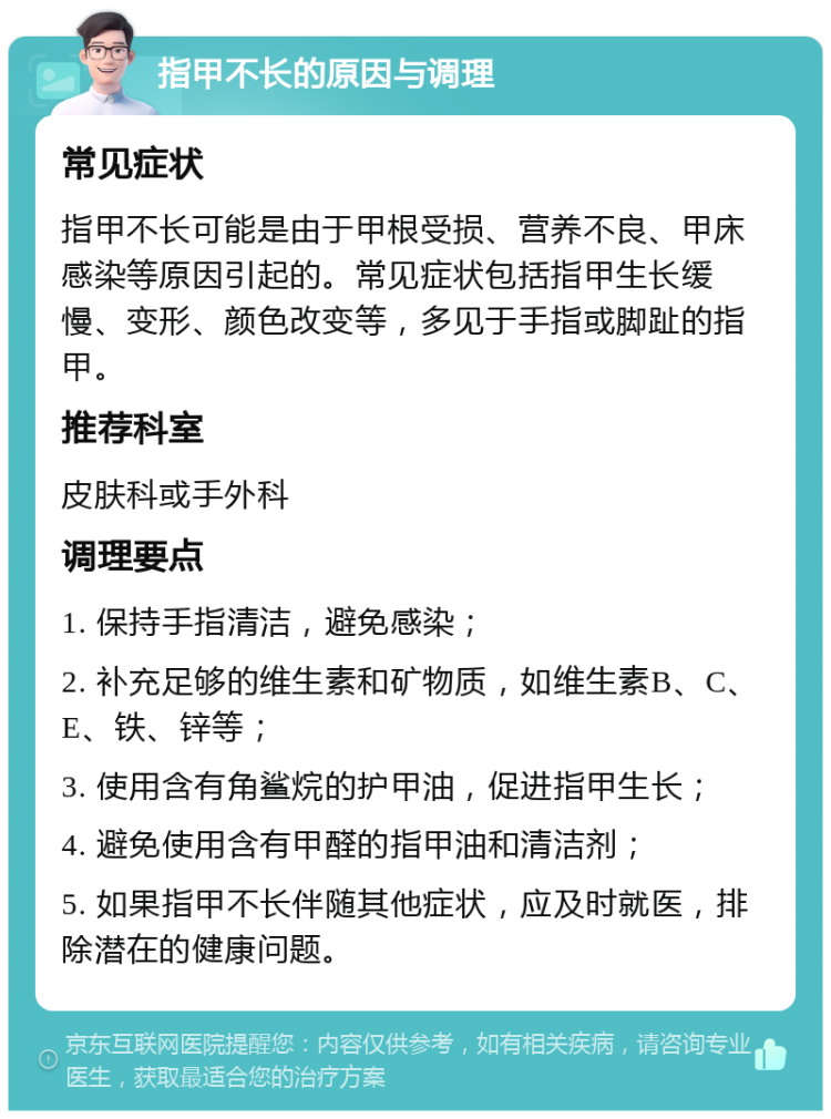 指甲不长的原因与调理 常见症状 指甲不长可能是由于甲根受损、营养不良、甲床感染等原因引起的。常见症状包括指甲生长缓慢、变形、颜色改变等，多见于手指或脚趾的指甲。 推荐科室 皮肤科或手外科 调理要点 1. 保持手指清洁，避免感染； 2. 补充足够的维生素和矿物质，如维生素B、C、E、铁、锌等； 3. 使用含有角鲨烷的护甲油，促进指甲生长； 4. 避免使用含有甲醛的指甲油和清洁剂； 5. 如果指甲不长伴随其他症状，应及时就医，排除潜在的健康问题。