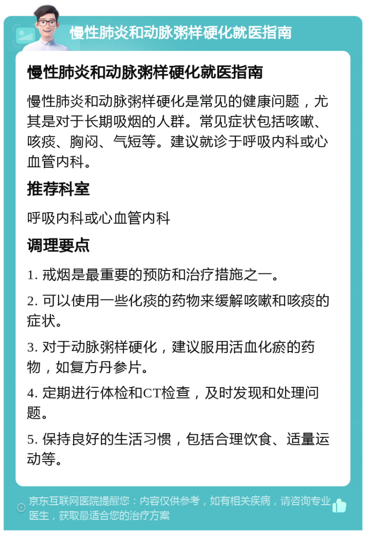 慢性肺炎和动脉粥样硬化就医指南 慢性肺炎和动脉粥样硬化就医指南 慢性肺炎和动脉粥样硬化是常见的健康问题，尤其是对于长期吸烟的人群。常见症状包括咳嗽、咳痰、胸闷、气短等。建议就诊于呼吸内科或心血管内科。 推荐科室 呼吸内科或心血管内科 调理要点 1. 戒烟是最重要的预防和治疗措施之一。 2. 可以使用一些化痰的药物来缓解咳嗽和咳痰的症状。 3. 对于动脉粥样硬化，建议服用活血化瘀的药物，如复方丹参片。 4. 定期进行体检和CT检查，及时发现和处理问题。 5. 保持良好的生活习惯，包括合理饮食、适量运动等。